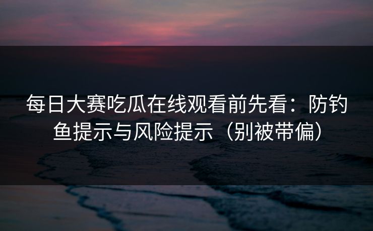 每日大赛吃瓜在线观看前先看：防钓鱼提示与风险提示（别被带偏）