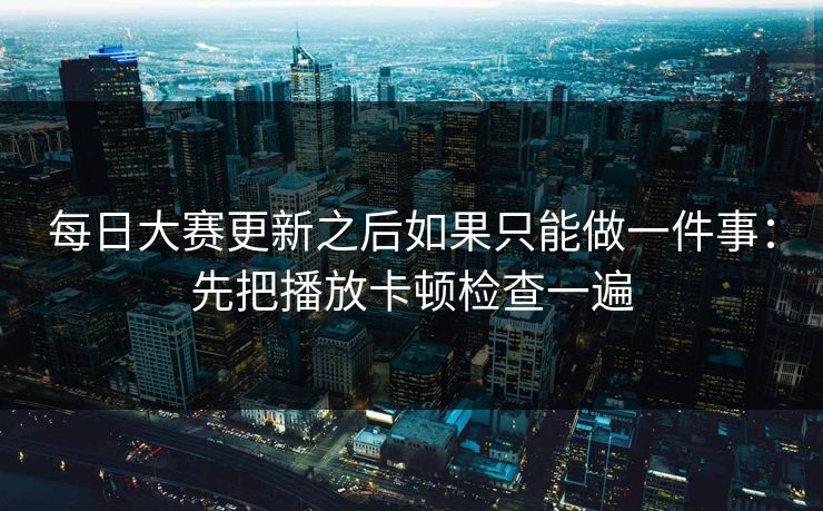 每日大赛更新之后如果只能做一件事：先把播放卡顿检查一遍