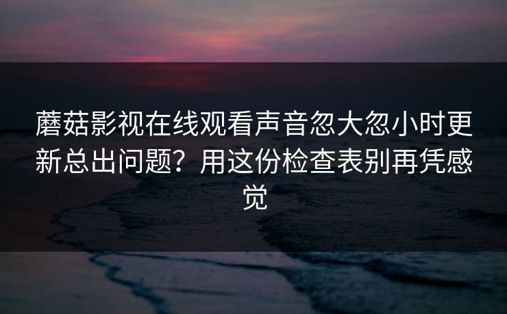蘑菇影视在线观看声音忽大忽小时更新总出问题？用这份检查表别再凭感觉