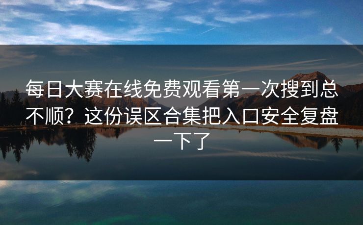 每日大赛在线免费观看第一次搜到总不顺？这份误区合集把入口安全复盘一下了