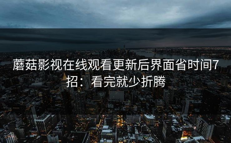 蘑菇影视在线观看更新后界面省时间7招：看完就少折腾