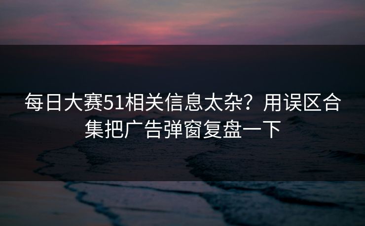 每日大赛51相关信息太杂？用误区合集把广告弹窗复盘一下