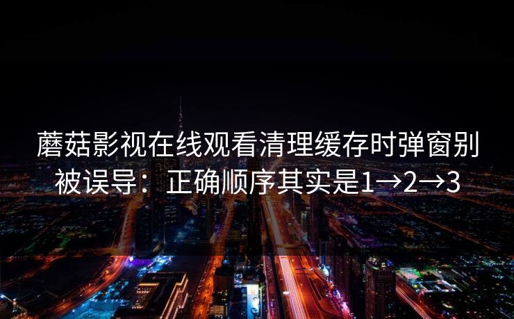 蘑菇影视在线观看清理缓存时弹窗别被误导：正确顺序其实是1→2→3