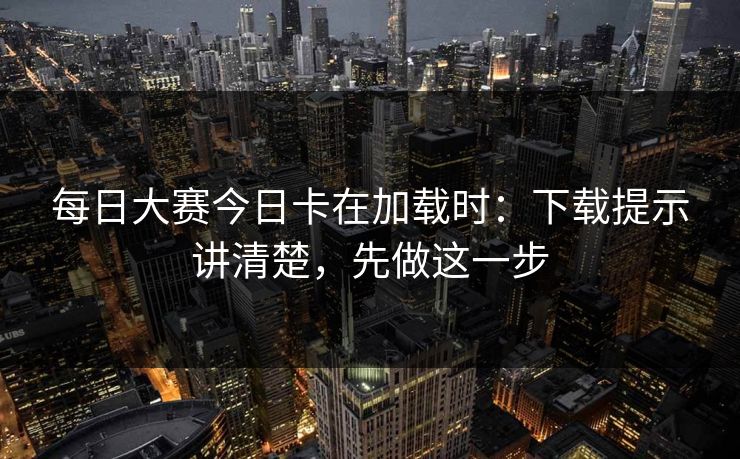 每日大赛今日卡在加载时：下载提示讲清楚，先做这一步