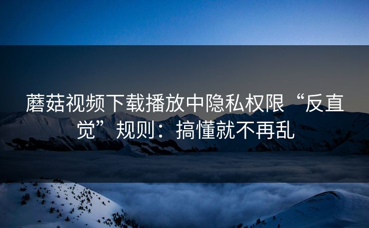 蘑菇视频下载播放中隐私权限“反直觉”规则：搞懂就不再乱