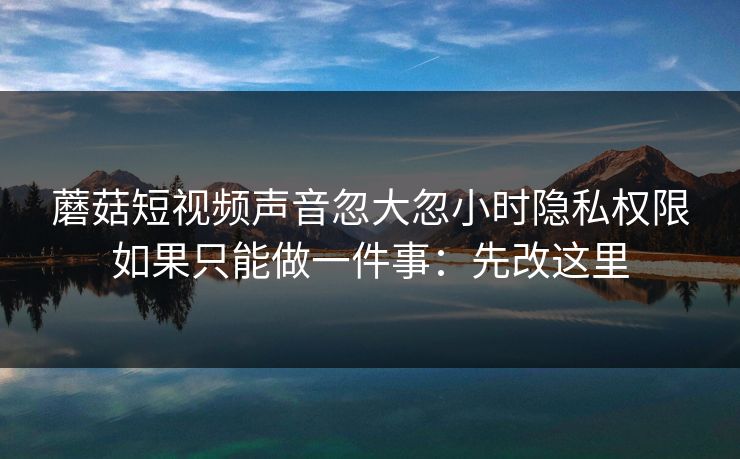 蘑菇短视频声音忽大忽小时隐私权限如果只能做一件事：先改这里