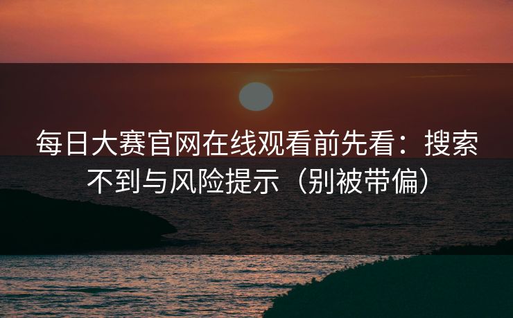 每日大赛官网在线观看前先看：搜索不到与风险提示（别被带偏）