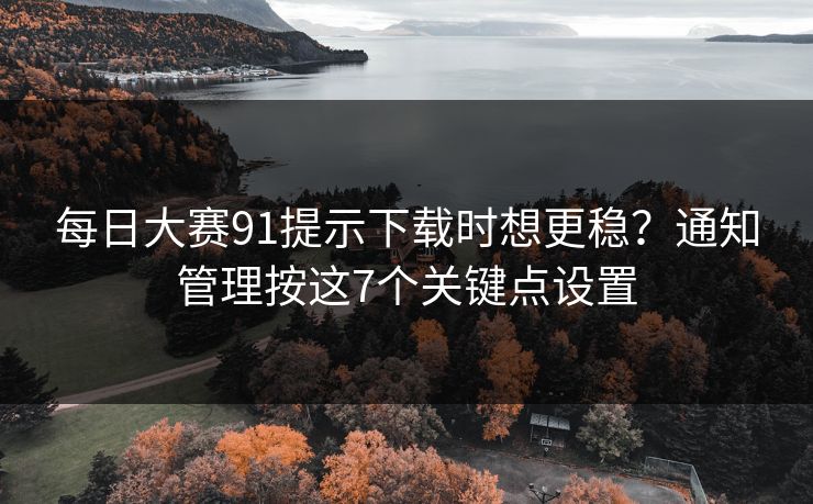 每日大赛91提示下载时想更稳？通知管理按这7个关键点设置