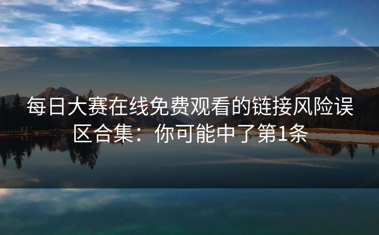每日大赛在线免费观看的链接风险误区合集：你可能中了第1条