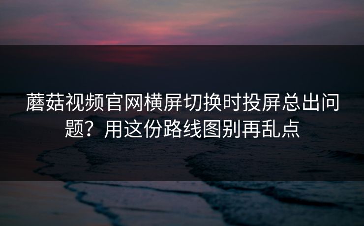蘑菇视频官网横屏切换时投屏总出问题？用这份路线图别再乱点