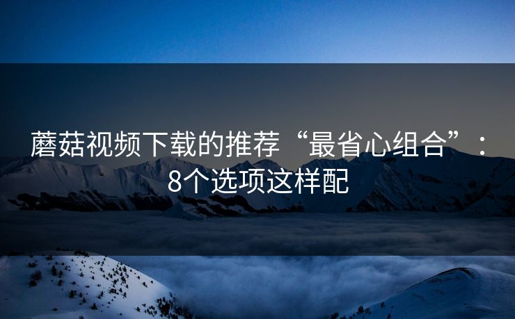 蘑菇视频下载的推荐“最省心组合”：8个选项这样配