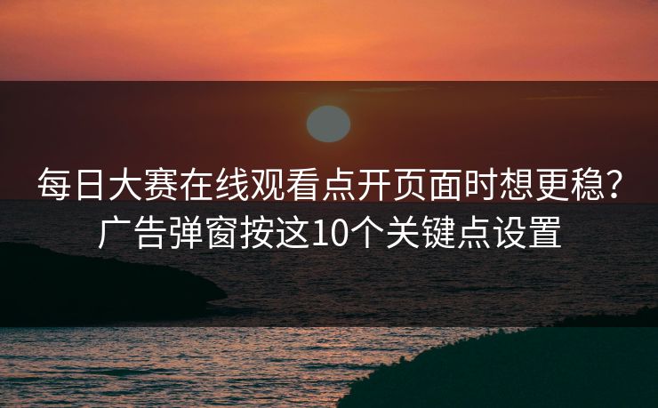 每日大赛在线观看点开页面时想更稳？广告弹窗按这10个关键点设置