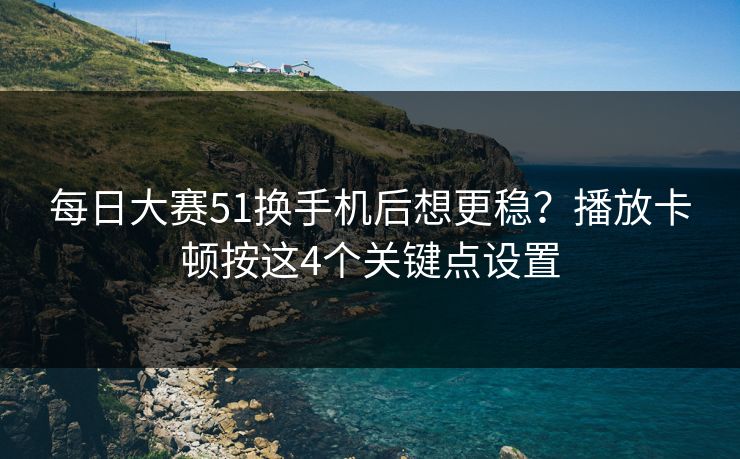 每日大赛51换手机后想更稳？播放卡顿按这4个关键点设置
