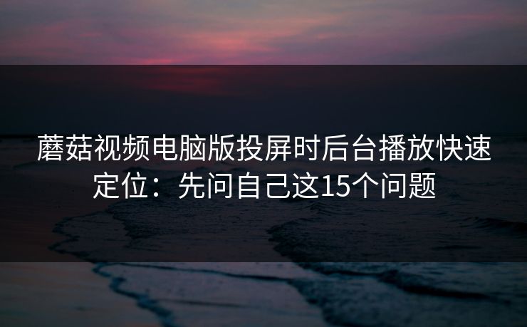 蘑菇视频电脑版投屏时后台播放快速定位：先问自己这15个问题