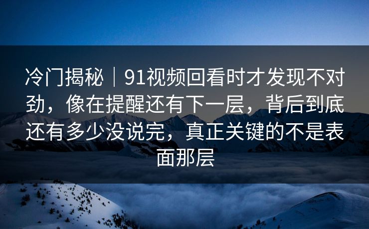 冷门揭秘｜91视频回看时才发现不对劲，像在提醒还有下一层，背后到底还有多少没说完，真正关键的不是表面那层