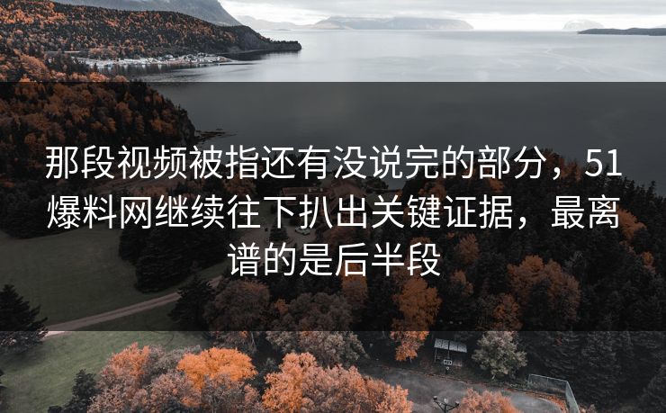 那段视频被指还有没说完的部分，51爆料网继续往下扒出关键证据，最离谱的是后半段