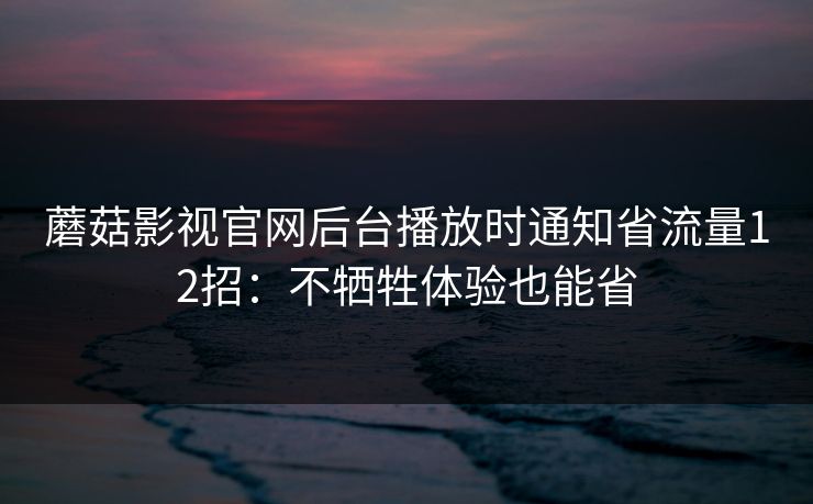 蘑菇影视官网后台播放时通知省流量12招：不牺牲体验也能省