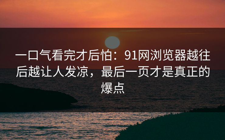 一口气看完才后怕：91网浏览器越往后越让人发凉，最后一页才是真正的爆点