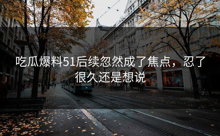 吃瓜爆料51后续忽然成了焦点,忍了很久还是想说 吃瓜爆料51后续忽然成了焦点,忍了很久还是想说